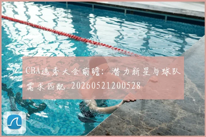 CBA选秀大会前瞻：潜力新星与球队需求匹配_20260521200528