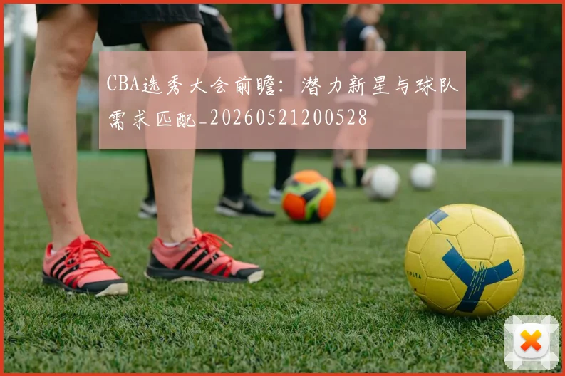 CBA选秀大会前瞻：潜力新星与球队需求匹配_20260521200528