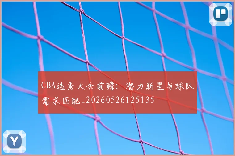 CBA选秀大会前瞻：潜力新星与球队需求匹配_20260526125135