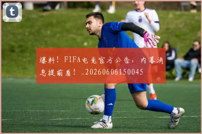 爆料！FIFA电竞官方公告，内幕消息提前看！_20260606150045