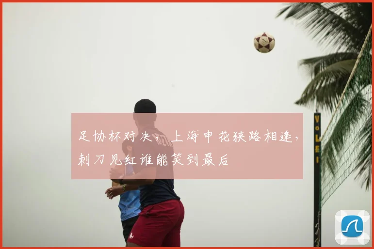 足协杯对决，上海申花狭路相逢，刺刀见红谁能笑到最后